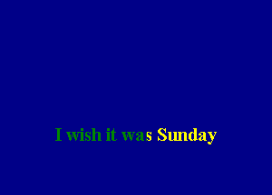 I wish it was Sunday