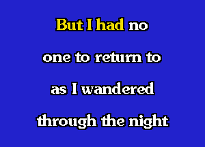 But I had no
one to return to

as I wandered

through die night