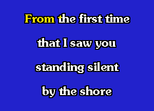 From the first time
that 1 saw you

standing silent

by the shore l
