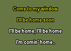 Come to my window

I'll be home soon
I'll be home, I'll be home

I'm comin' home..