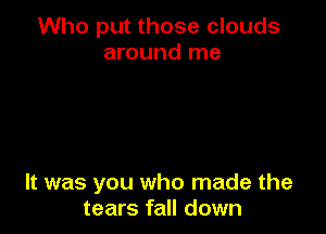 Who put those clouds
around me

It was you who made the
tears fall down
