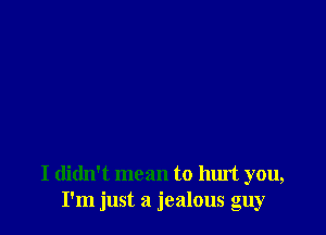 I didn't mean to hurt you,
I'm just a jealous guy