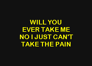 WILL YOU
EVER TAKE ME

NO I JUST CAN'T
TAKE THE PAIN