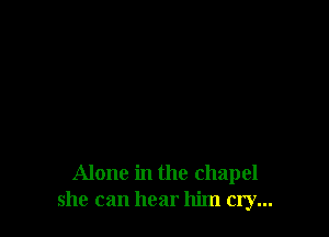 Alone in the chapel
she can hear him cry...