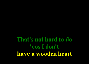 That's not hard to do
'cos I don't
have a wooden heart