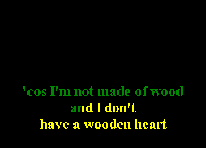'cos I'm not made of wood
and I don't
have a wooden heart