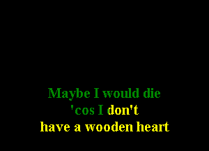 Maybe I would (lie
'cos I don't
have a wooden heart