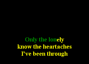 Only the lonely
know the heartaches
I've been through