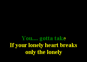 You.... gotta take
If your lonely heart breaks
only the lonely