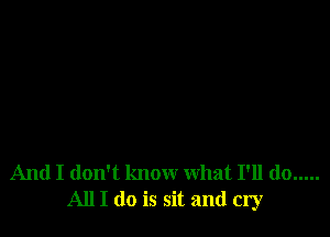 And I don't know what I'll do .....
All I do is sit and cry