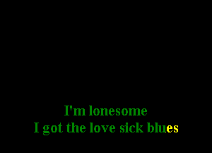 I'm lonesome
I got the love sick blues