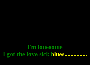 I'm lonesome
I got the love sick blues ...............