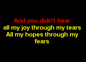 And you didn't hear
all my joy through my tears

All my hopes through my
fears