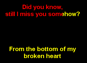 Did you know,
still I miss you somehow?

From the bottom of my
broken heart