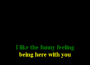 I like the flmny feeling
being here With you