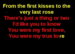 From the first kisses to the
very last rose
There's just a thing or two
I'd like you to know
You were my first love,
You were my true love
