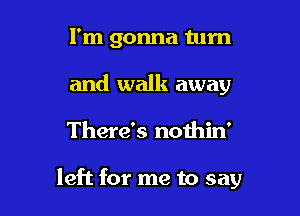 I'm gonna tum
and walk away

There's nothin'

left for me to say