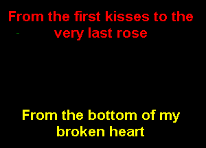 From the first kisses to the
very last rose

From the bottom of my
broken heart