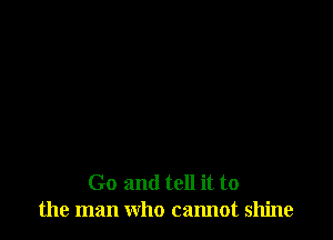 Go and tell it to
the man who cannot shine