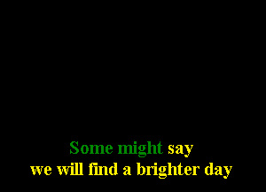 Some might say
we will find a brighter day