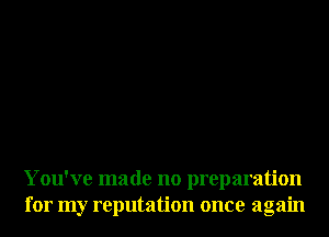 You've made no preparation
for my reputation once again