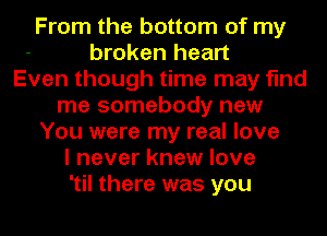 From the bottom of my
broken heart
Even though time may find
me somebody new
You were my real love
I never knew love
'til there was you