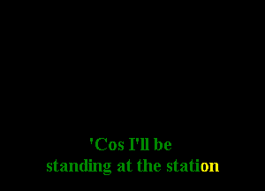 'Cos I'll be
standing at the station