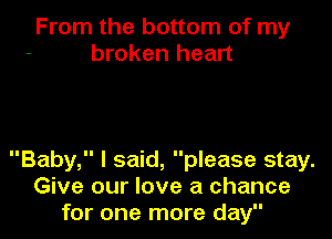 From the bottom of my
broken heart

Baby, I said, please stay.
Give our love a chance
for one more day