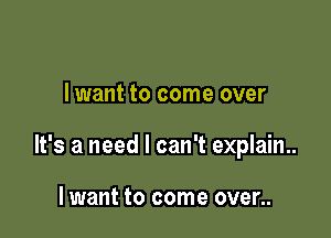 I want to come over

It's a need I can't explain..

lwant to come over..