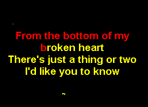 From the bottom of my
broken heart

There's just a thing or two
I'd like you to know

'1