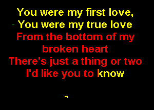 You were my first love,

- You were my true love
From the bottom of my
broken heart
There's just a thing or two
I'd like you to know

N