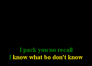 I pack you no recall
I know what he don't know