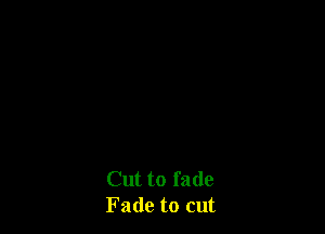 Cut to fade
Fade to cut