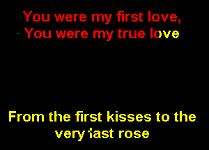 You were my first love,
- You were my true love

From the fll'St kisses to the
veryiast rose