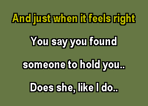 And just when it feels right

You say you found
someone to hold you..

Does she, like I do..