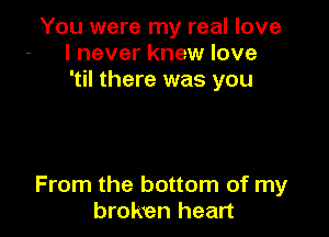 You were my real love
I never knew love
'til there was you

From the bottom of my
broken heart
