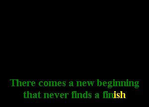 There comes a neur beginning
that never fmds a finish