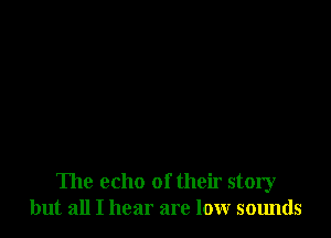 The echo of their story
but all I hear are low sounds