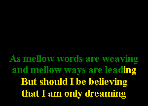 As mellowr words are weaving
and mellowr ways are leading
But should I be believing

that I am only dreamng
