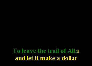To leave the trail of Alta
and let it make a dollar