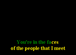 You're in the faces
of the people that I meet