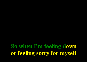 So when I'm feeling down
or feeling sorry for myself
