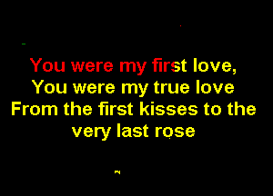 You were my first love,
You were my true love

From the first kisses to the
very last rose

'1