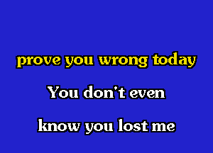 prove you wrong today

You don't even

know you lost me