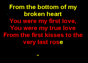 From the bottom of my
broken heart
You were my first love,
You were my true love
From the first kisses to the
very last rose

N