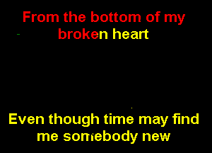 From the bottom of my
broken heart

Even though time may find
me somebody new