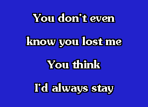 You don't even

know you lost me

You think

I'd always stay