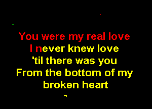 You were my real love
I never knew love

'til there was you
From the bottom of my
broken heart