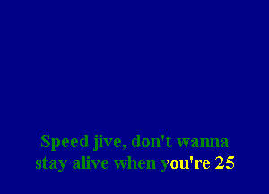 Speed jive, don't wanna
stay alive when you're 25