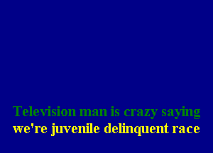 Television man is crazy saying
we're juvenile delinquent race